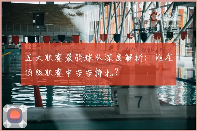 五大联赛最弱球队深度解析：谁在顶级联赛中苦苦挣扎？