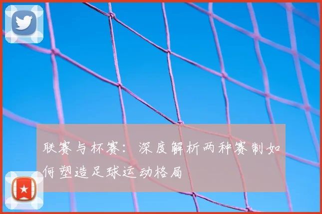 联赛与杯赛：深度解析两种赛制如何塑造足球运动格局