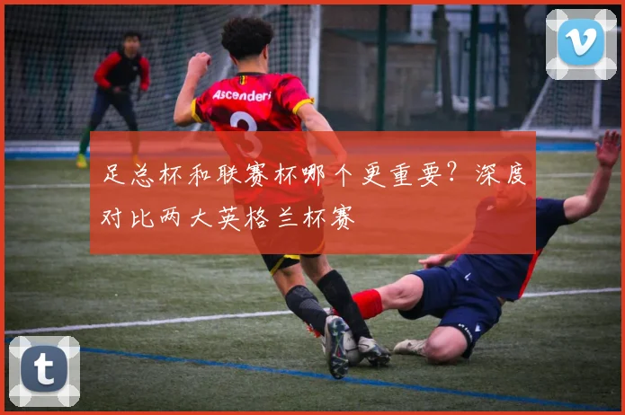 足总杯和联赛杯哪个更重要?深度对比两大英格兰杯赛