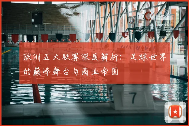 欧洲五大联赛深度解析：足球世界的巅峰舞台与商业帝国