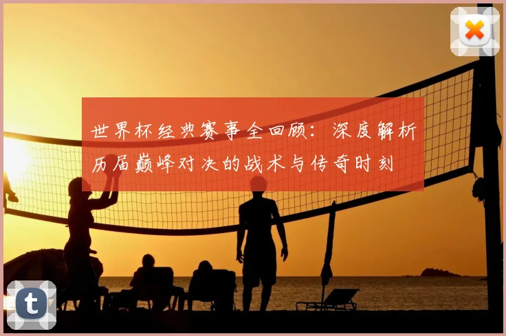 世界杯经典赛事全回顾：深度解析历届巅峰对决的战术与传奇时刻