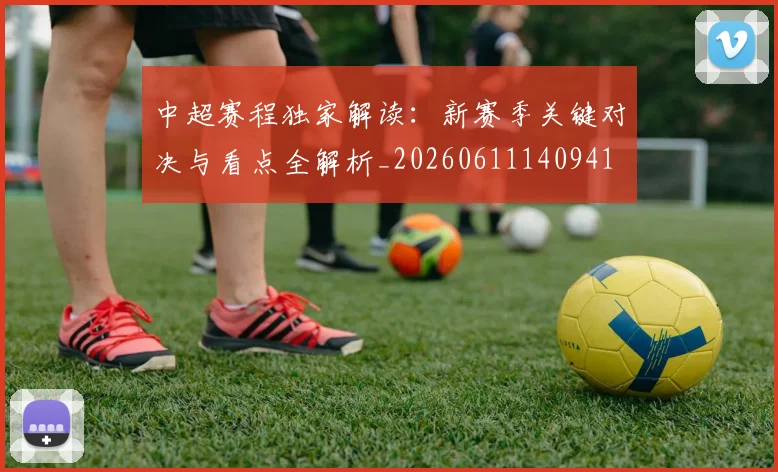 中超赛程独家解读：新赛季关键对决与看点全解析_20260611140941