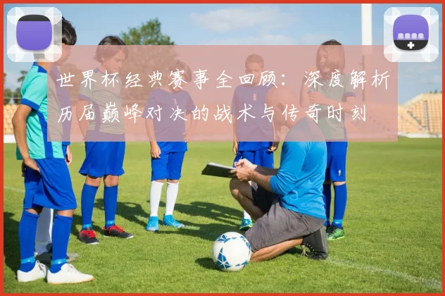 世界杯经典赛事全回顾：深度解析历届巅峰对决的战术与传奇时刻