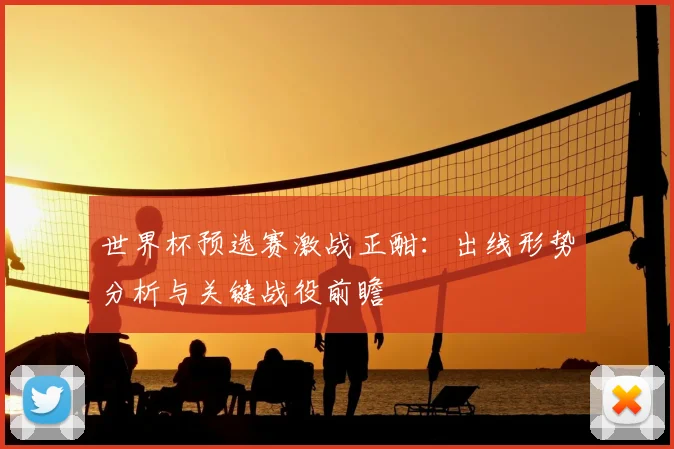 世界杯预选赛激战正酣:出线形势分析与关键战役前瞻
