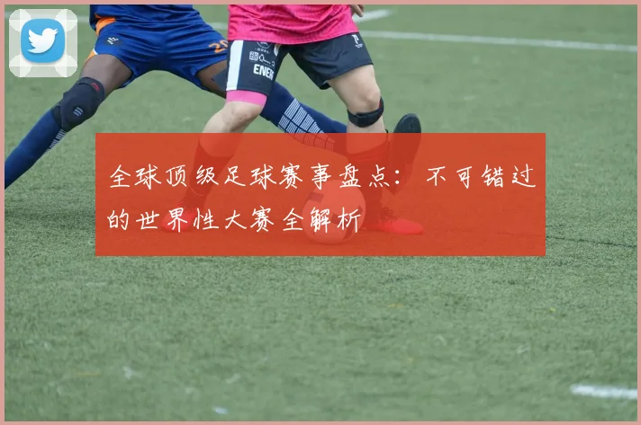 全球顶级足球赛事盘点:不可错过的世界性大赛全解析