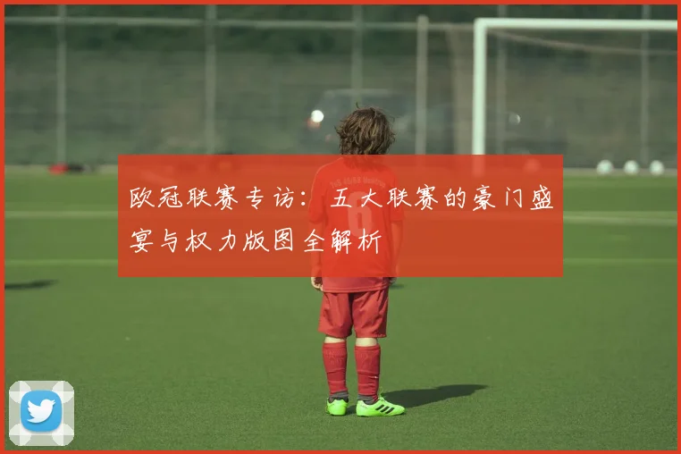 欧冠联赛专访:五大联赛的豪门盛宴与权力版图全解析