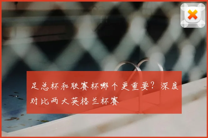 足总杯和联赛杯哪个更重要？深度对比两大英格兰杯赛